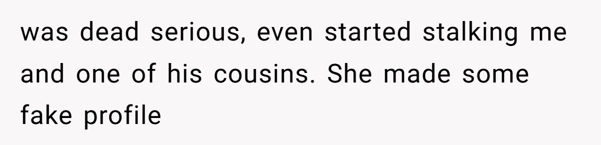 was dead serious, even started stalking me and one of his cousins. She made some fake profile