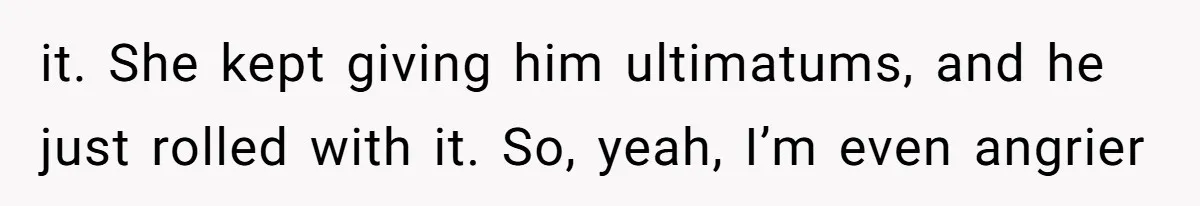 it. She kept giving him ultimatums, and he just rolled with it. So, yeah, I’m even angrier