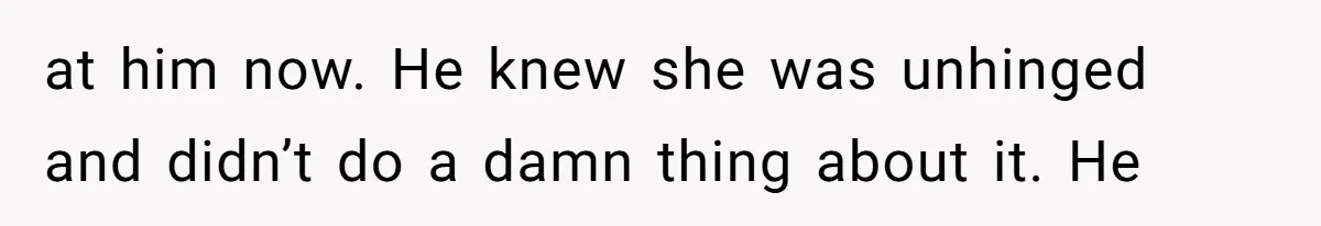 at him now. He knew she was unhinged and didn’t do a damn thing about it. He