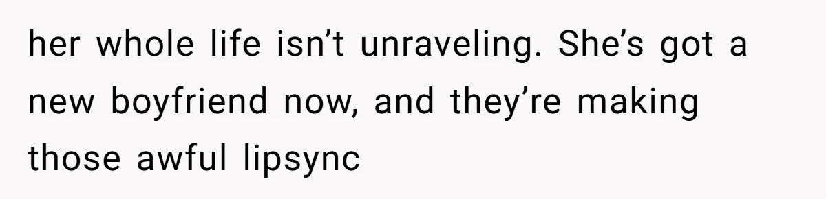 her whole life isn’t unraveling. She’s got a new boyfriend now, and they’re making those awful lipsync