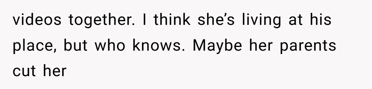 videos together. I think she’s living at his place, but who knows. Maybe her parents cut her