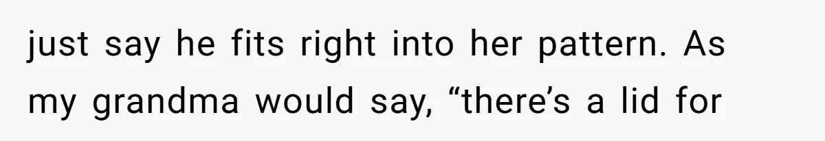 just say he fits right into her pattern. As my grandma would say, “there’s a lid for