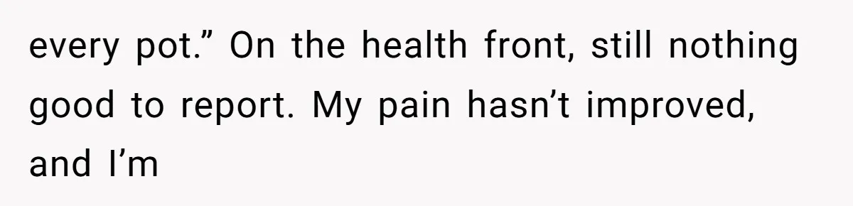 every pot.” On the health front, still nothing good to report. My pain hasn’t improved, and I’m