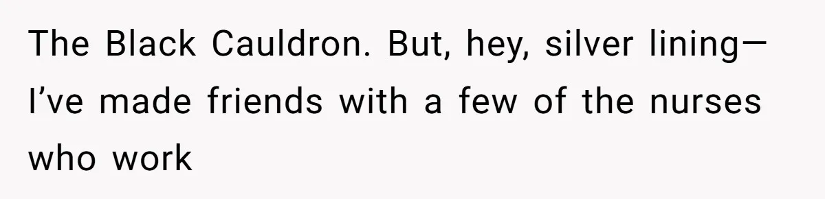 The Black Cauldron. But, hey, silver lining—I’ve made friends with a few of the nurses who work