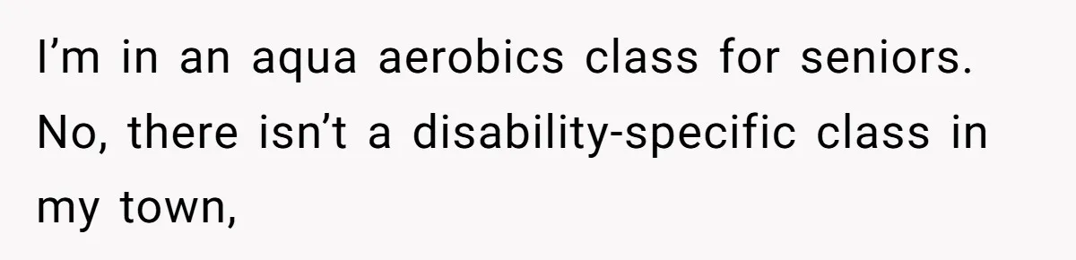 I’m in an aqua aerobics class for seniors. No, there isn’t a disability-specific class in my town,