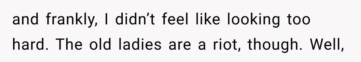 and frankly, I didn’t feel like looking too hard. The old ladies are a riot, though. Well,