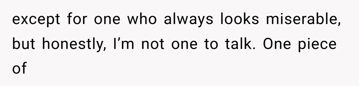 except for one who always looks miserable, but honestly, I’m not one to talk. One piece of