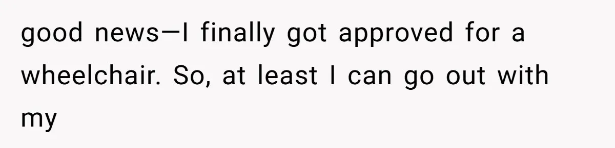 good news—I finally got approved for a wheelchair. So, at least I can go out with my