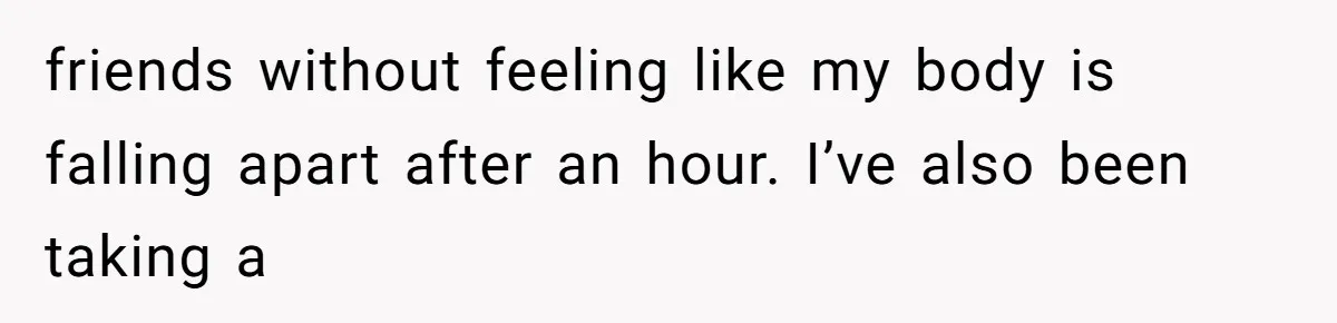 friends without feeling like my body is falling apart after an hour. I’ve also been taking a