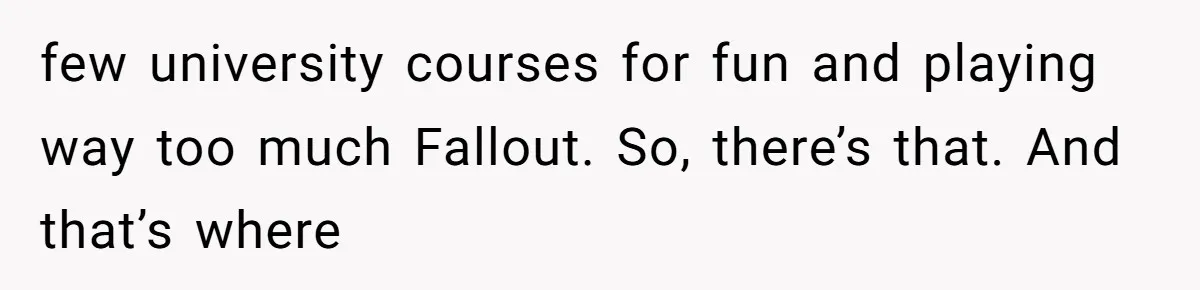 few university courses for fun and playing way too much Fallout. So, there’s that. And that’s where