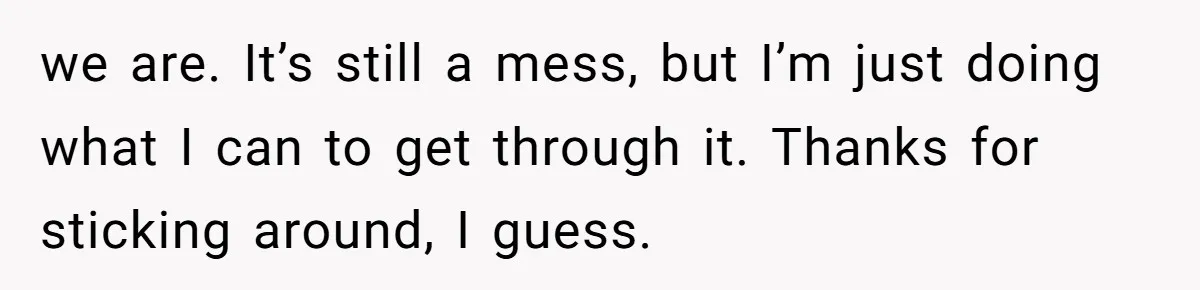 we are. It’s still a mess, but I’m just doing what I can to get through it. Thanks for sticking around, I guess.