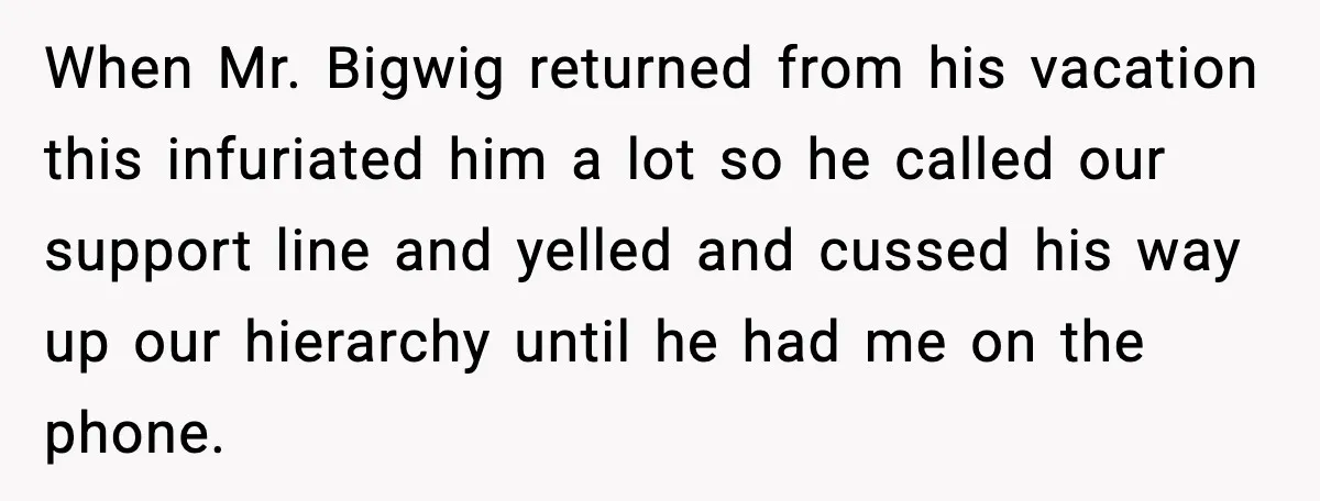 When Mr. Bigwig returned from his vacation this infuriated him a lot so he called our support line and yelled and cussed his way up our hierarchy until he had...