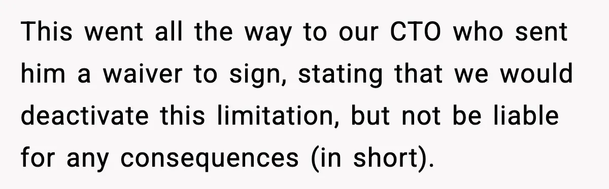 This went all the way to our CTO who sent him a waiver to sign, stating that we would deactivate this limitation, but not be liable for any consequences (in...