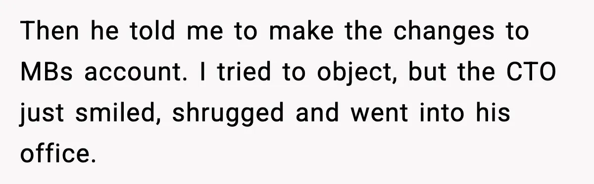 Then he told me to make the changes to MBs account. I tried to object, but the CTO just smiled, shrugged and went into his office.
