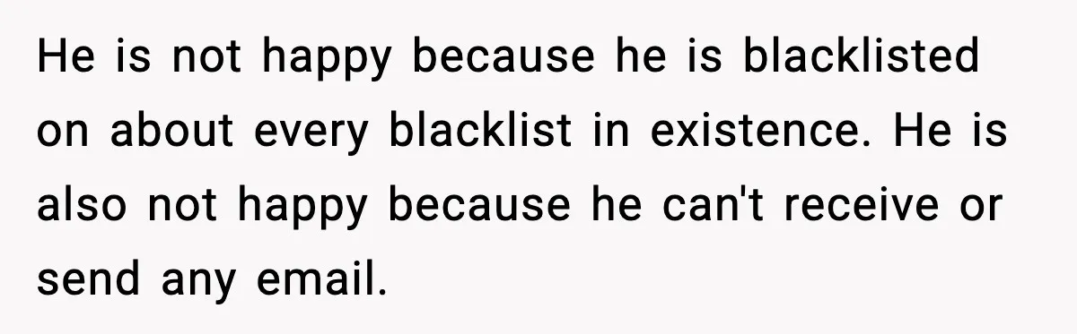 He is not happy because he is blacklisted on about every blacklist in existence. He is also not happy because he can't receive or send any email.