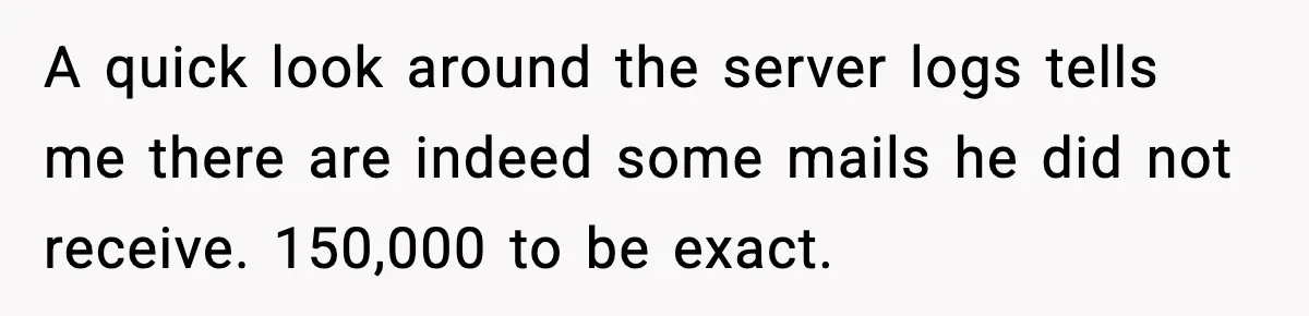A quick look around the server logs tells me there are indeed some mails he did not receive. 150,000 to be exact.