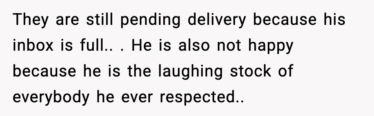 They are still pending delivery because his inbox is full.. ​. He is also not happy because he is the laughing stock of everybody he ever respected.. ​
