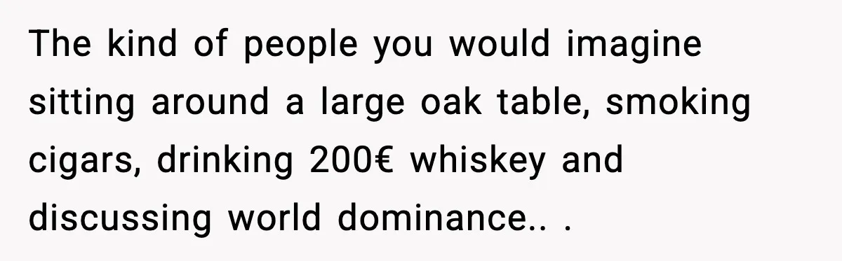 The kind of people you would imagine sitting around a large oak table, smoking cigars, drinking 200€ whiskey and discussing world dominance.. ​.