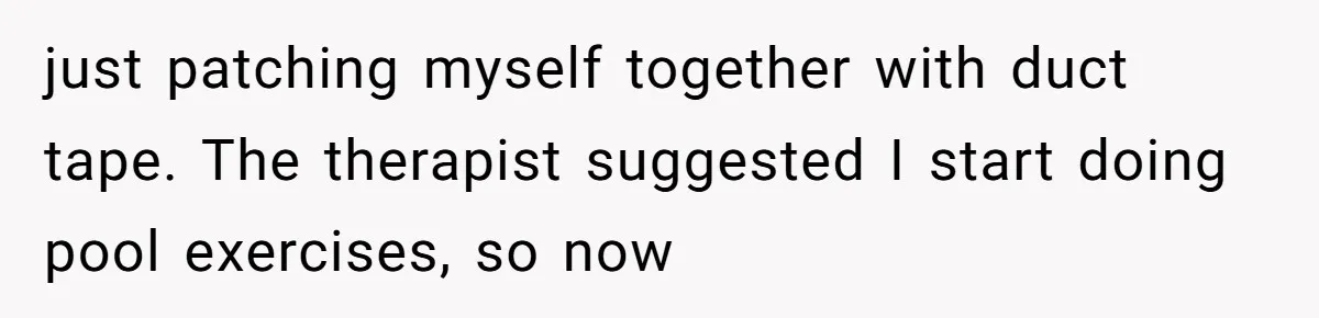 just patching myself together with duct tape. The therapist suggested I start doing pool exercises, so now