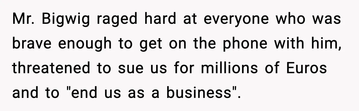 Mr. Bigwig raged hard at everyone who was brave enough to get on the phone with him, threatened to sue us for millions of Euros and to "end us as...