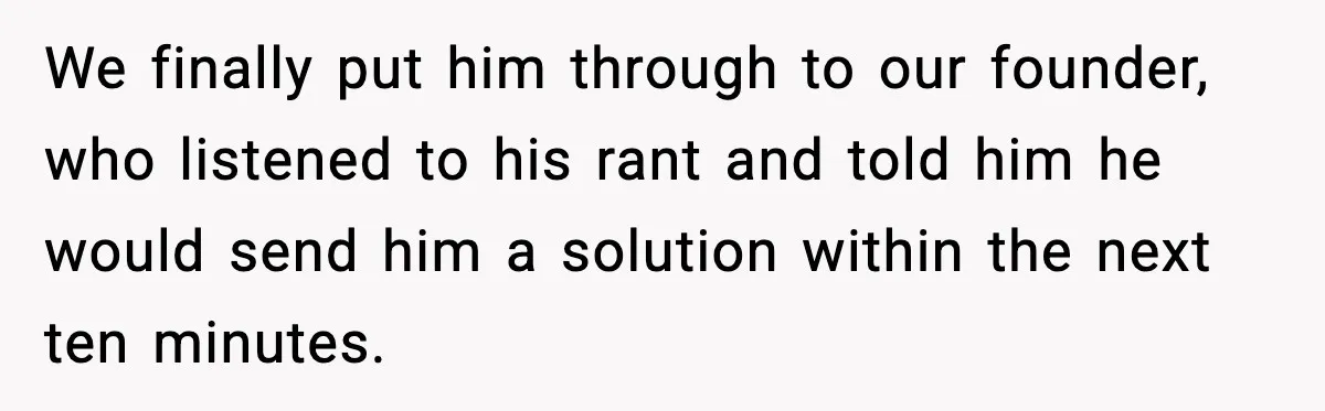 We finally put him through to our founder, who listened to his rant and told him he would send him a solution within the next ten minutes.