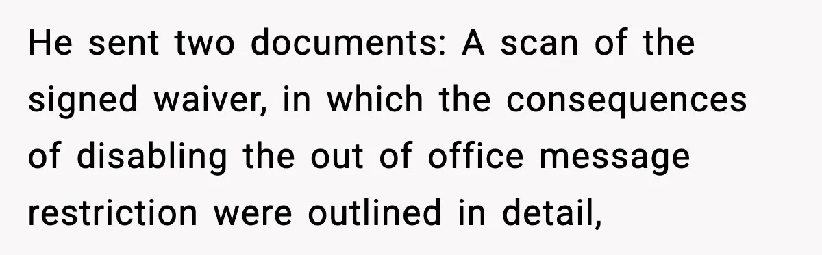 He sent two documents: A scan of the signed waiver, in which the consequences of disabling the out of office message restriction were outlined in detail,