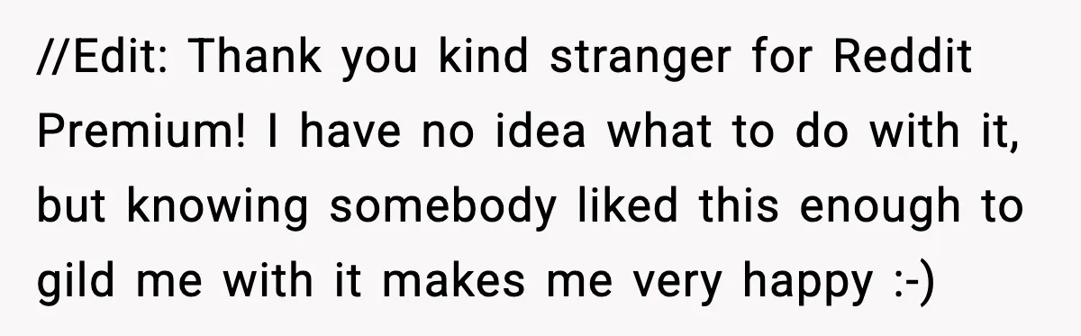 //Edit: Thank you kind stranger for Reddit Premium! I have no idea what to do with it, but knowing somebody liked this enough to gild me with it makes me...