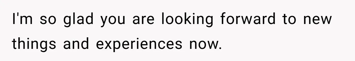 I'm so glad you are looking forward to new things and experiences now.