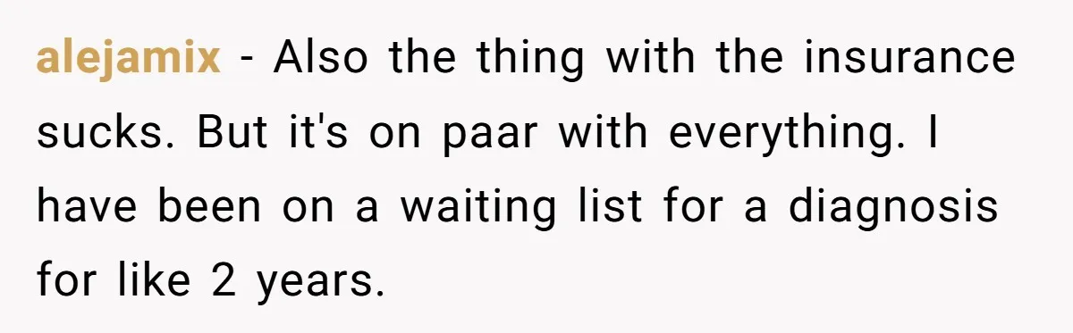 alejamix − Also the thing with the insurance sucks. But it's on paar with everything. I have been on a waiting list for a diagnosis for like 2 years.