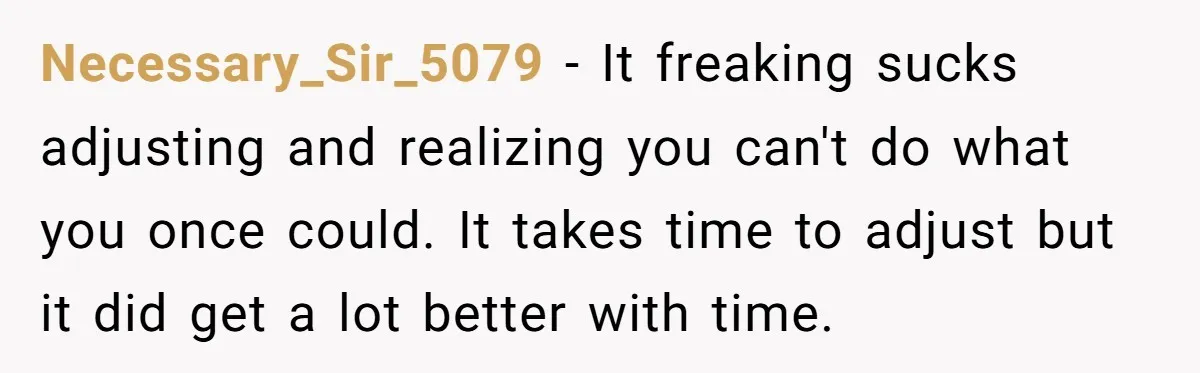 Necessary_Sir_5079 − It freaking sucks adjusting and realizing you can't do what you once could. It takes time to adjust but it did get a lot better with time.