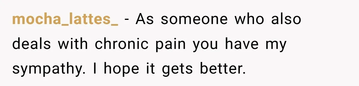 mocha_lattes_ − As someone who also deals with chronic pain you have my sympathy. I hope it gets better.