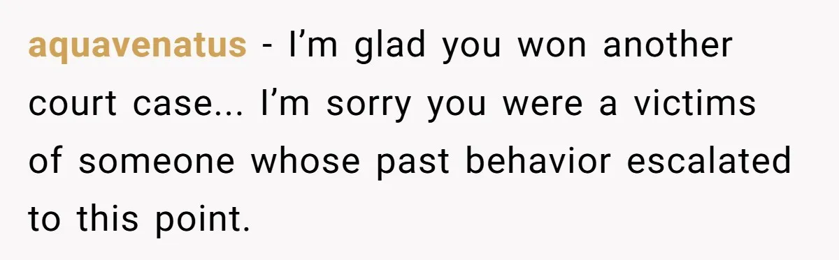 aquavenatus − I’m glad you won another court case... I’m sorry you were a victims of someone whose past behavior escalated to this point.