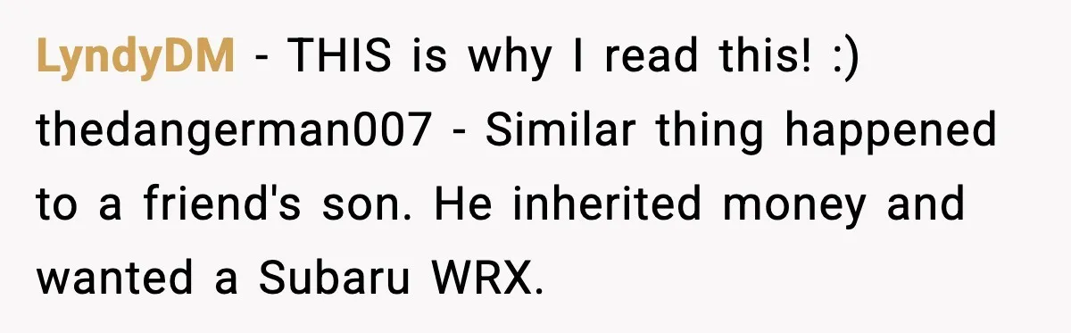 LyndyDM - THIS is why I read this! :) thedangerman007 - Similar thing happened to a friend's son. He inherited money and wanted a Subaru WRX.