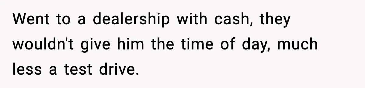 Went to a dealership with cash, they wouldn't give him the time of day, much less a test drive.
