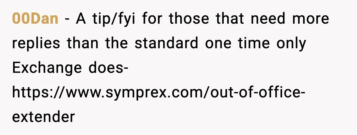 00Dan - A tip/fyi for those that need more replies than the standard one time only Exchange does- https://www.symprex.com/out-of-office-extender