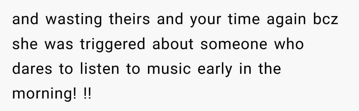 and wasting theirs and your time again bcz she was triggered about someone who dares to listen to music early in the morning! !!