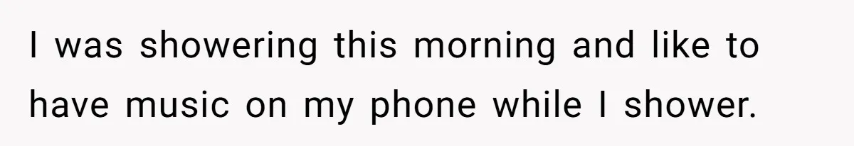 I was showering this morning and like to have music on my phone while I shower.