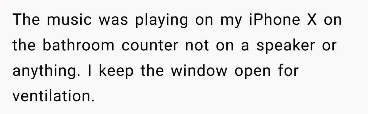 The music was playing on my iPhone X on the bathroom counter not on a speaker or anything. I keep the window open for ventilation.