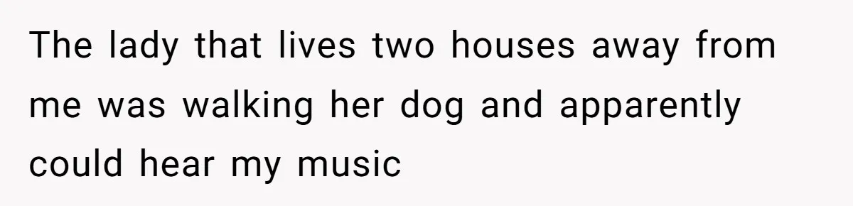The lady that lives two houses away from me was walking her dog and apparently could hear my music