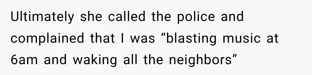 Ultimately she called the police and complained that I was “blasting music at 6am and waking all the neighbors”