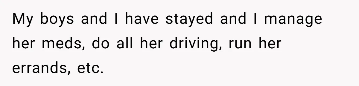 My boys and I have stayed and I manage her meds, do all her driving, run her errands, etc.