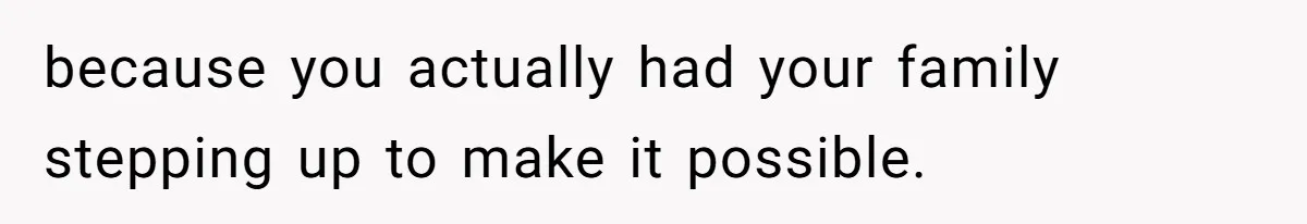 because you actually had your family stepping up to make it possible.