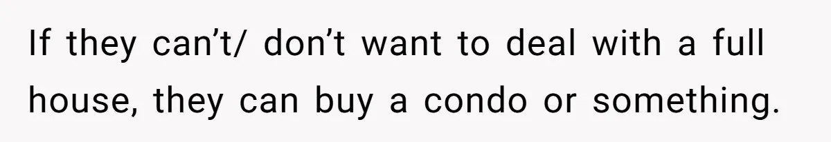 If they can’t/ don’t want to deal with a full house, they can buy a condo or something.
