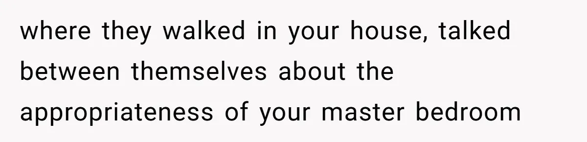 where they walked in your house, talked between themselves about the appropriateness of your master bedroom