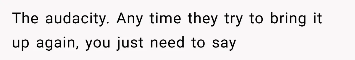 The audacity. Any time they try to bring it up again, you just need to say