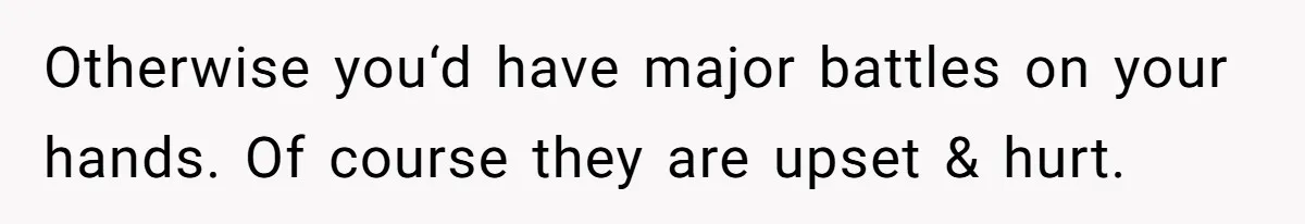 Otherwise you‘d have major battles on your hands. Of course they are upset & hurt.