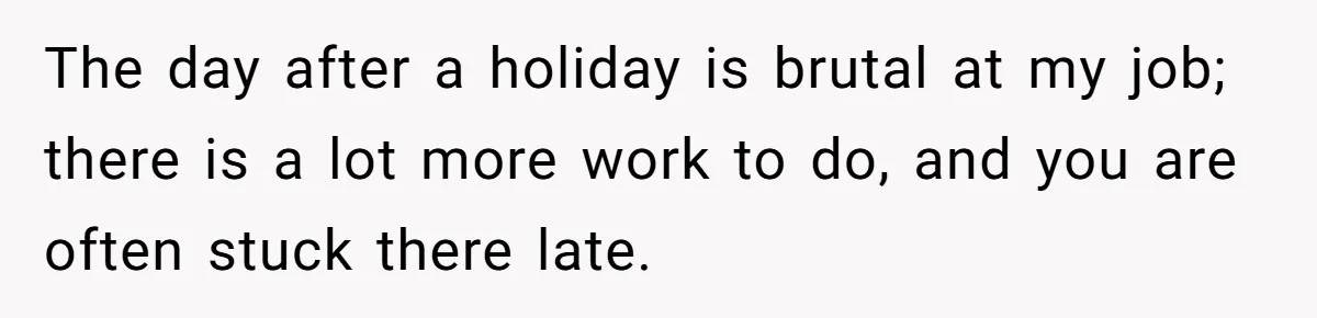 The day after a holiday is brutal at my job; there is a lot more work to do, and you are often stuck there late.