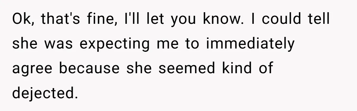 Ok, that's fine, I'll let you know. I could tell she was expecting me to immediately agree because she seemed kind of dejected.