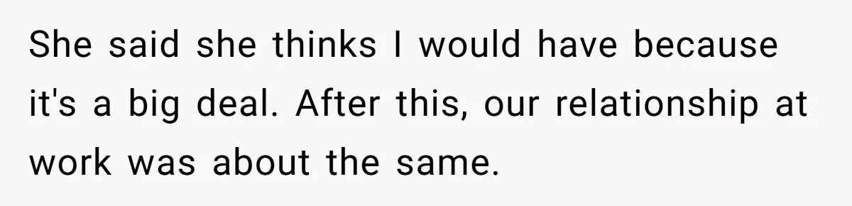 She said she thinks I would have because it's a big deal. After this, our relationship at work was about the same.