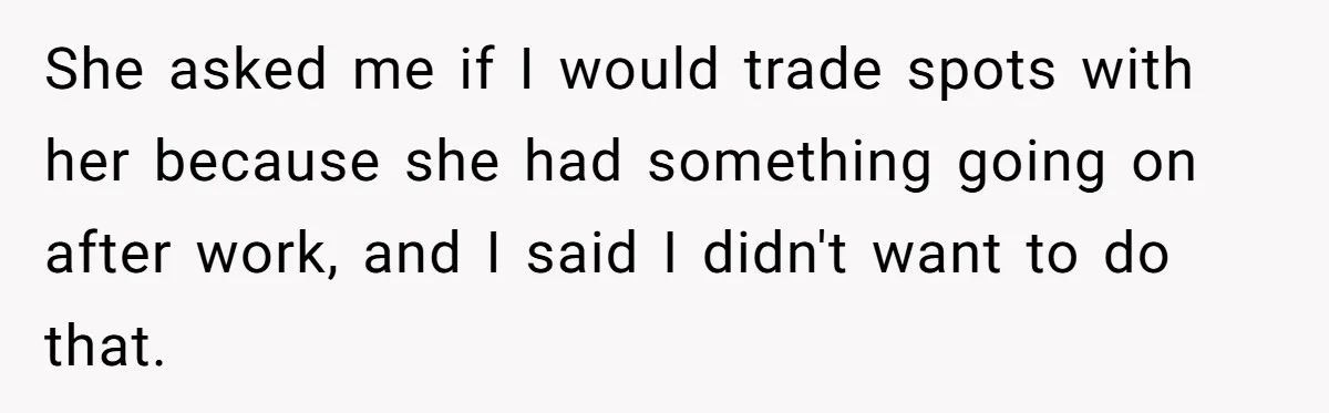 She asked me if I would trade spots with her because she had something going on after work, and I said I didn't want to do that.